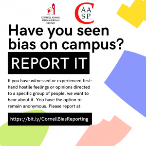 Have you seen bias on campus? Report! If you have witnessed or experienced first-hand hostile feelings or opinions directed to a specific group, we want to hear about it. You have the option to remain anonymous. Please report at: https://bit.ly/CornellBiasReporting